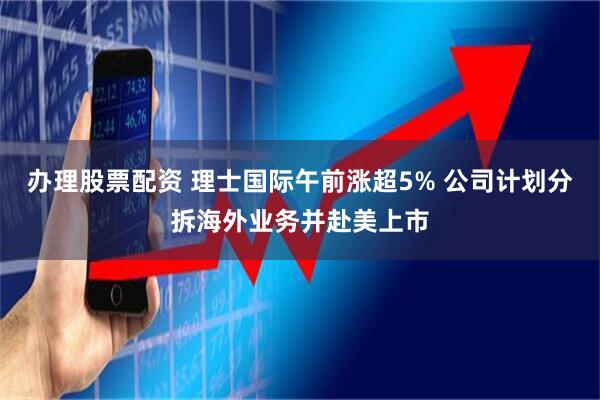 办理股票配资 理士国际午前涨超5% 公司计划分拆海外业务并赴美上市
