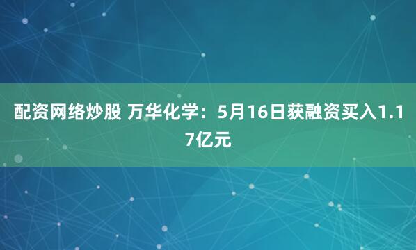 配资网络炒股 万华化学：5月16日获融资买入1.17亿元