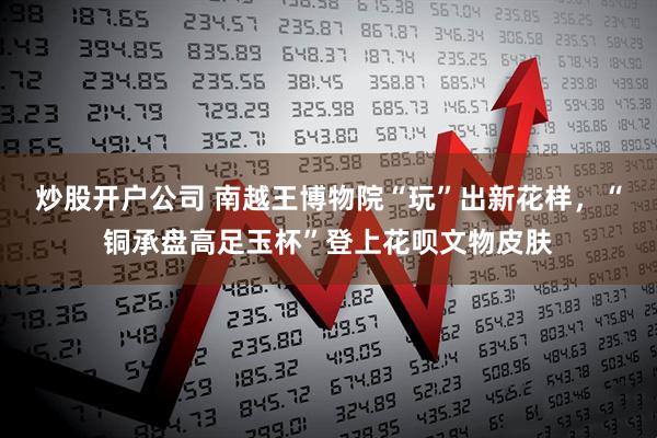炒股开户公司 南越王博物院“玩”出新花样，“铜承盘高足玉杯”登上花呗文物皮肤
