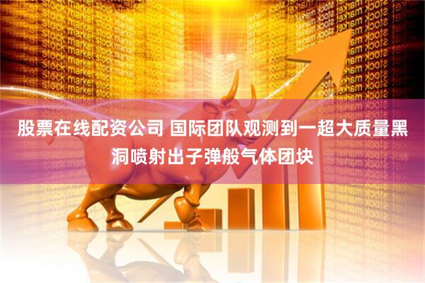 股票在线配资公司 国际团队观测到一超大质量黑洞喷射出子弹般气体团块