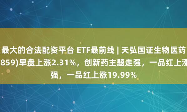 最大的合法配资平台 ETF最前线 | 天弘国证生物医药ETF(159859)早盘上涨2.31%，创新药主题走强，一品红上涨19.99%