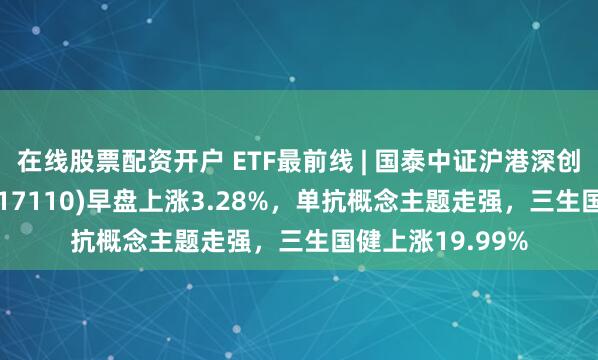 在线股票配资开户 ETF最前线 | 国泰中证沪港深创新药产业ETF(517110)早盘上涨3.28%，单抗概念主题走强，三生国健上涨19.99%