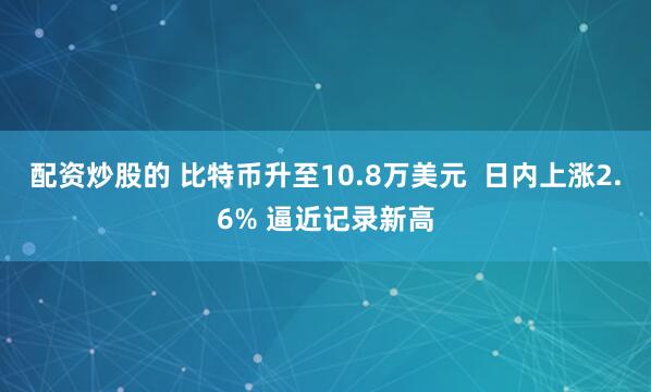 配资炒股的 比特币升至10.8万美元  日内上涨2.6% 逼近记录新高