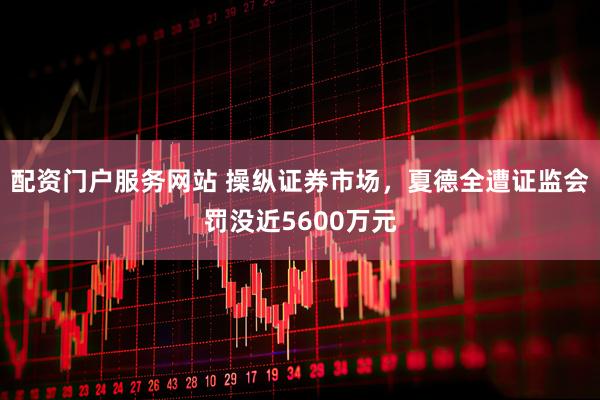 配资门户服务网站 操纵证券市场，夏德全遭证监会罚没近5600万元