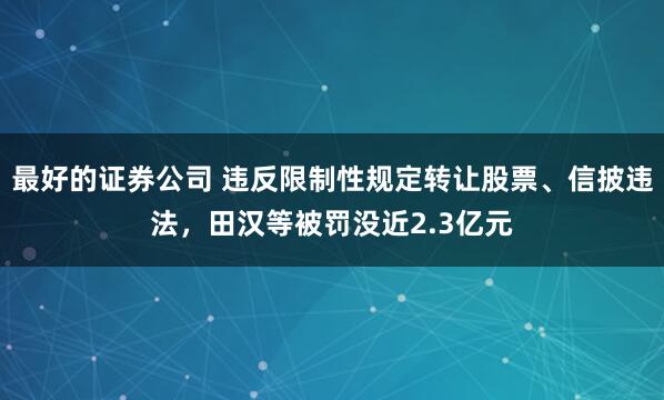 最好的证券公司 违反限制性规定转让股票、信披违法，田汉等被罚没近2.3亿元