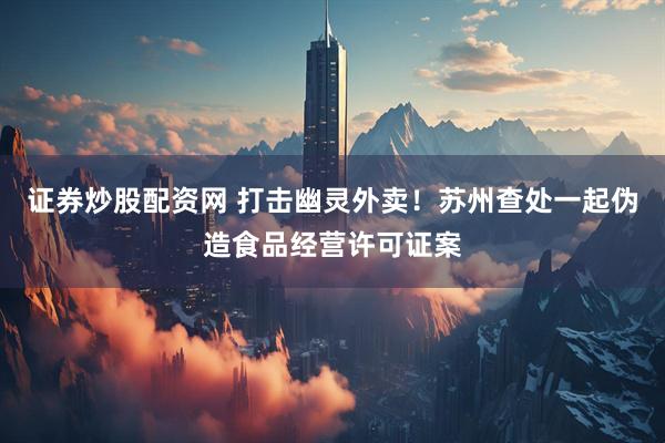 证券炒股配资网 打击幽灵外卖！苏州查处一起伪造食品经营许可证案