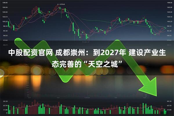 中股配资官网 成都崇州：到2027年 建设产业生态完善的“天空之城”