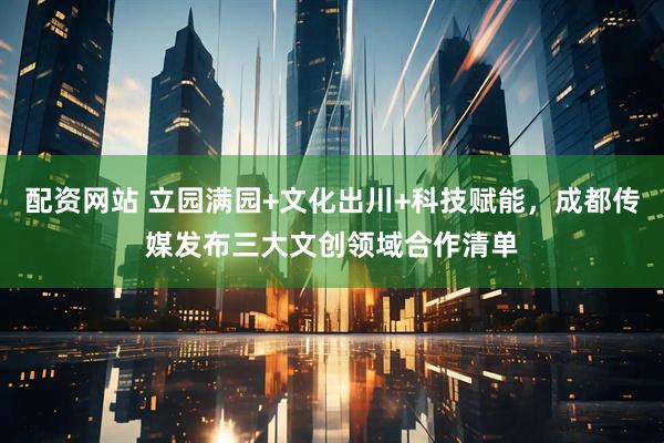 配资网站 立园满园+文化出川+科技赋能，成都传媒发布三大文创领域合作清单