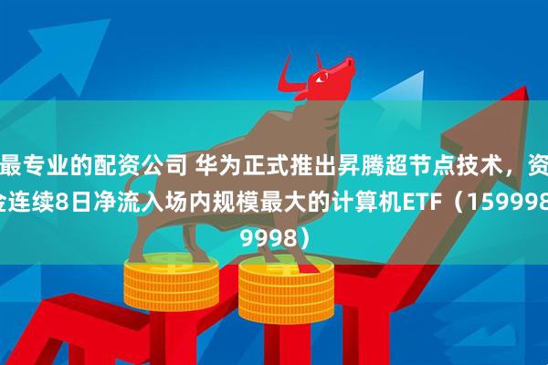 最专业的配资公司 华为正式推出昇腾超节点技术，资金连续8日净流入场内规模最大的计算机ETF（159998）