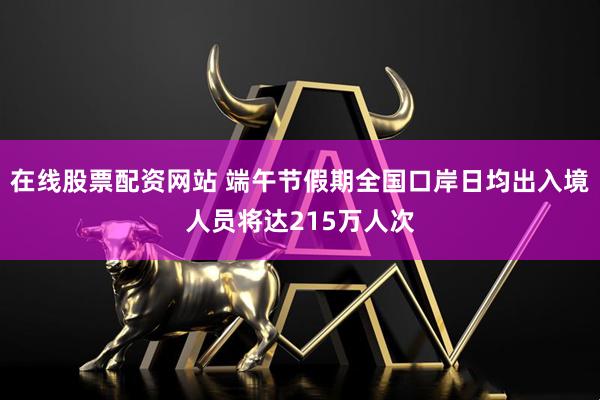 在线股票配资网站 端午节假期全国口岸日均出入境人员将达215万人次