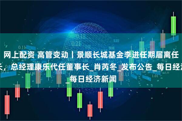 网上配资 高管变动丨景顺长城基金李进任期届离任董事长，总经理康乐代任董事长_肖芮冬_发布公告_每日经济新闻