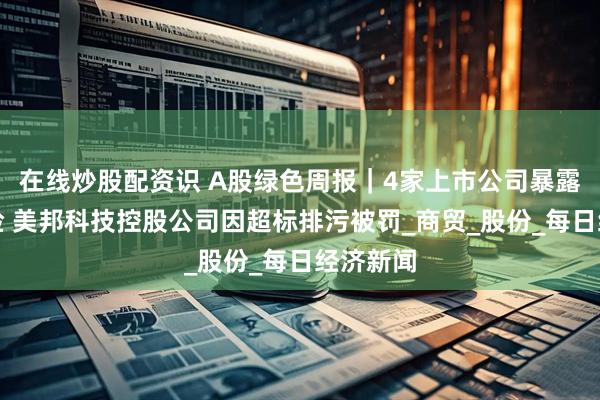 在线炒股配资识 A股绿色周报｜4家上市公司暴露环境风险 美邦科技控股公司因超标排污被罚_商贸_股份_每日经济新闻