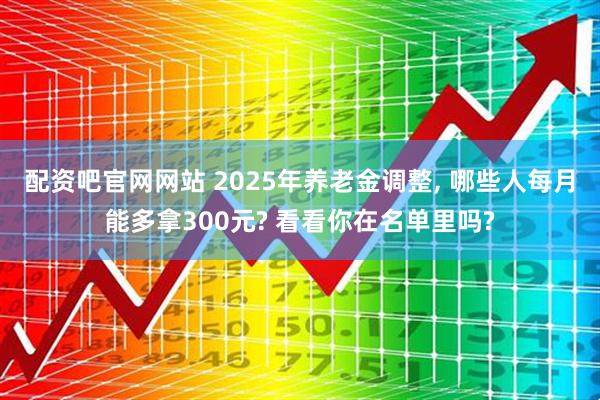 配资吧官网网站 2025年养老金调整, 哪些人每月能多拿300元? 看看你在名单里吗?