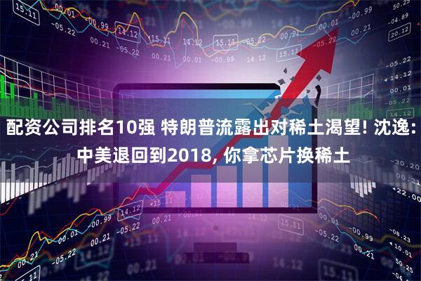 配资公司排名10强 特朗普流露出对稀土渴望! 沈逸: 中美退回到2018, 你拿芯片换稀土