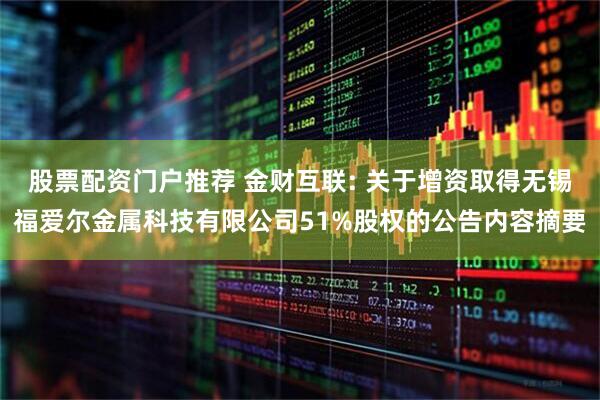 股票配资门户推荐 金财互联: 关于增资取得无锡福爱尔金属科技有限公司51%股权的公告内容摘要
