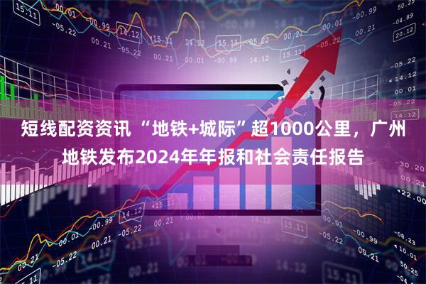 短线配资资讯 “地铁+城际”超1000公里，广州地铁发布2024年年报和社会责任报告