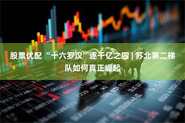 股票优配 “十六罗汉”逐千亿之四 | 苏北第二梯队如何真正崛起