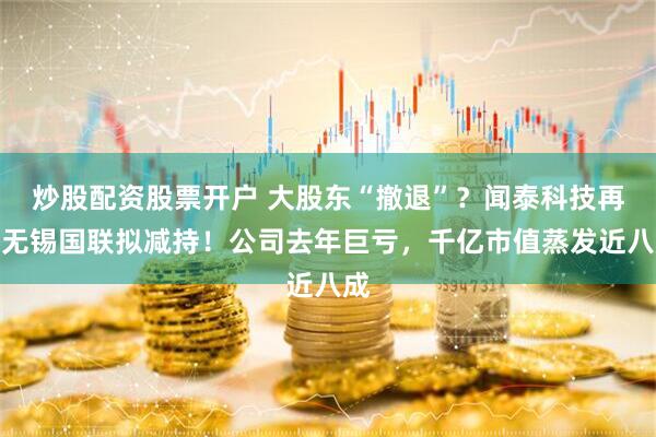 炒股配资股票开户 大股东“撤退”？闻泰科技再遭无锡国联拟减持！公司去年巨亏，千亿市值蒸发近八成