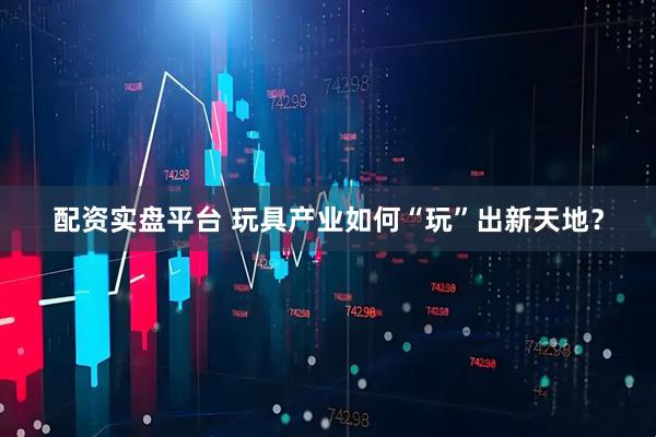配资实盘平台 玩具产业如何“玩”出新天地？