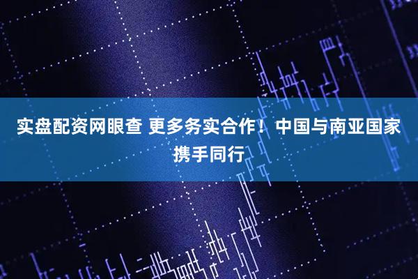 实盘配资网眼查 更多务实合作！中国与南亚国家携手同行