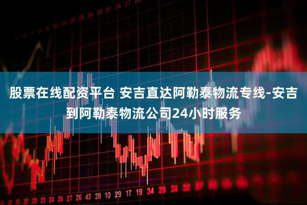 股票在线配资平台 安吉直达阿勒泰物流专线-安吉到阿勒泰物流公司24小时服务