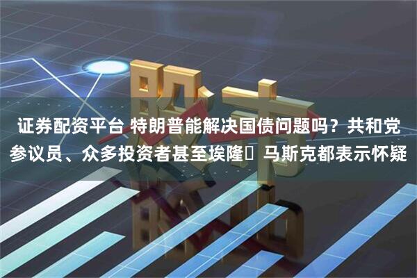 证券配资平台 特朗普能解决国债问题吗？共和党参议员、众多投资者甚至埃隆・马斯克都表示怀疑