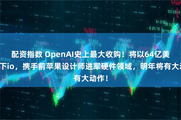 配资指数 OpenAI史上最大收购！将以64亿美元拿下io，携手前苹果设计师进军硬件领域，明年将有大动作！