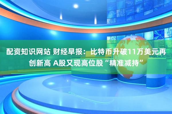 配资知识网站 财经早报：比特币升破11万美元再创新高 A股又现高位股“精准减持”