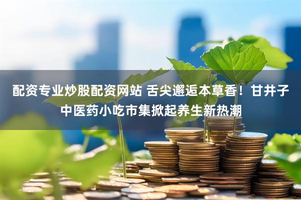 配资专业炒股配资网站 舌尖邂逅本草香！甘井子中医药小吃市集掀起养生新热潮