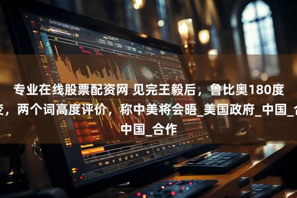 专业在线股票配资网 见完王毅后，鲁比奥180度转变，两个词高度评价，称中美将会晤_美国政府_中国_合作