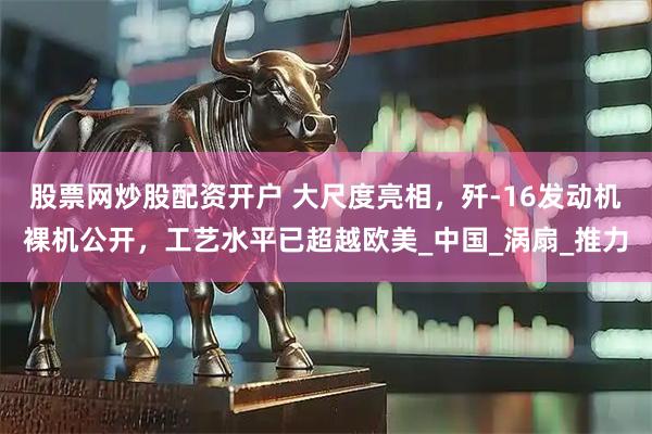 股票网炒股配资开户 大尺度亮相，歼-16发动机裸机公开，工艺水平已超越欧美_中国_涡扇_推力