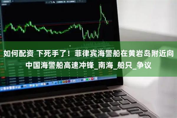 如何配资 下死手了！菲律宾海警船在黄岩岛附近向中国海警船高速冲锋_南海_船只_争议