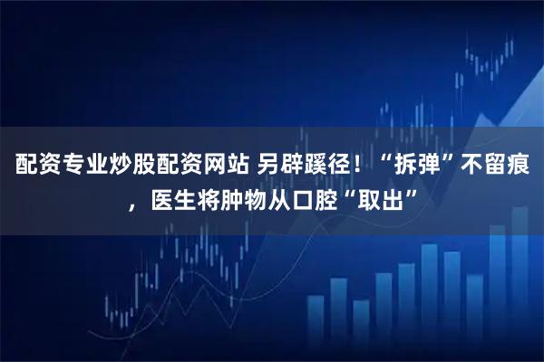 配资专业炒股配资网站 另辟蹊径！“拆弹”不留痕，医生将肿物从口腔“取出”