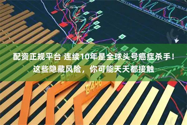 配资正规平台 连续10年是全球头号癌症杀手！这些隐藏风险，你可能天天都接触