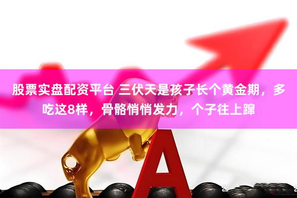 股票实盘配资平台 三伏天是孩子长个黄金期，多吃这8样，骨骼悄悄发力，个子往上蹿