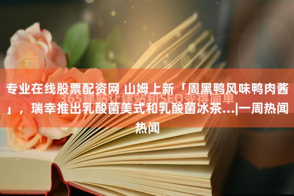 专业在线股票配资网 山姆上新「周黑鸭风味鸭肉酱」，瑞幸推出乳酸菌美式和乳酸菌冰茶...|一周热闻