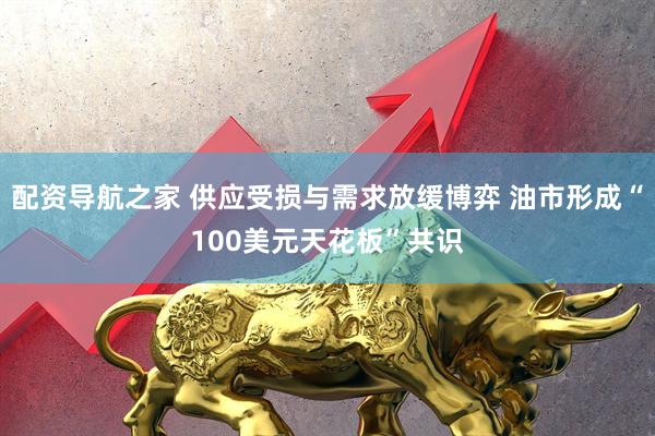 配资导航之家 供应受损与需求放缓博弈 油市形成“100美元天花板”共识