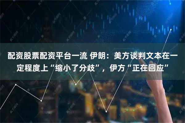 配资股票配资平台一流 伊朗：美方谈判文本在一定程度上“缩小了分歧”，伊方“正在回应”